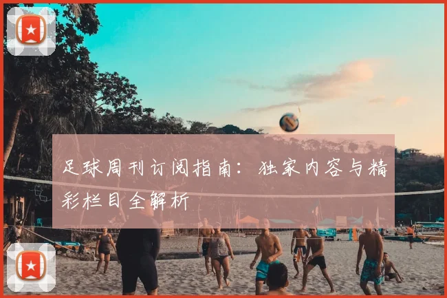 足球周刊订阅指南:独家内容与精彩栏目全解析