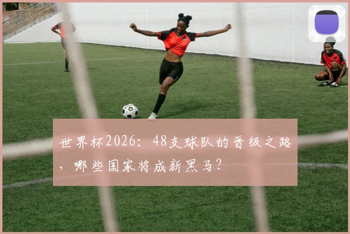 世界杯2026：48支球队的晋级之路，哪些国家将成新黑马？