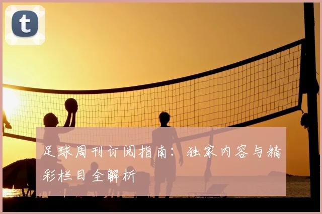 足球周刊订阅指南：独家内容与精彩栏目全解析