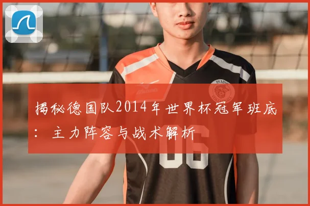 揭秘德国队2014年世界杯冠军班底：主力阵容与战术解析