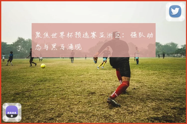 聚焦世界杯预选赛亚洲区:强队动态与黑马涌现